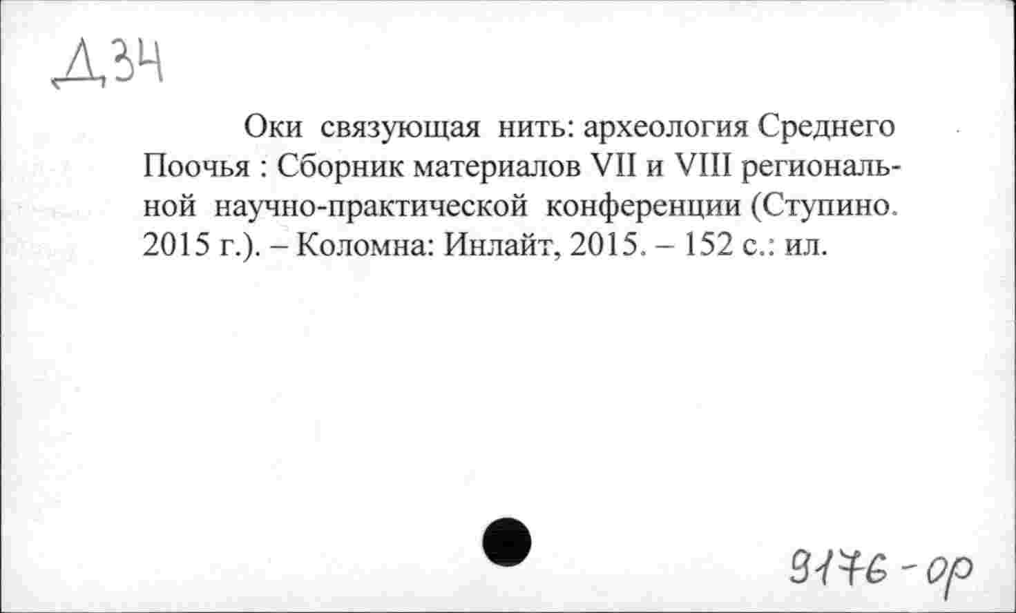 ﻿дд
Оки связующая нить: археология Среднего Поочья : Сборник материалов VII и VIII региональной научно-практической конференции (Ступино. 2015 г.). - Коломна: Инлайт, 2015. - 152 с.: ил.
'Op